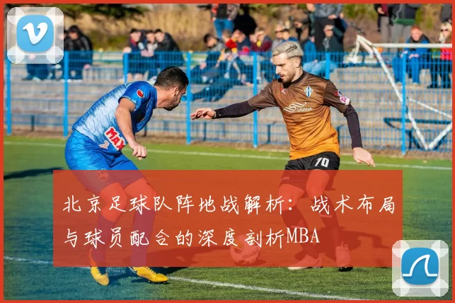 北京足球队阵地战解析：战术布局与球员配合的深度剖析MBA
