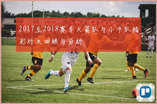 2017至2018赛季火箭队与小牛队精彩对决回顾与分析