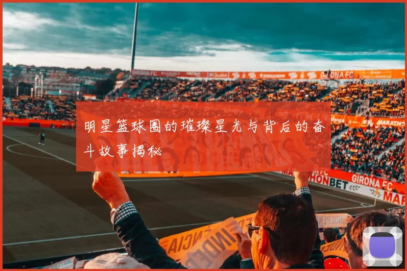 明星篮球圈的璀璨星光与背后的奋斗故事揭秘
