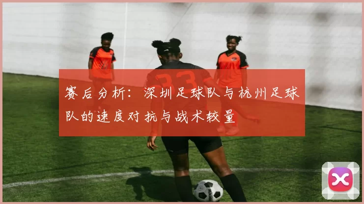 赛后分析：深圳足球队与杭州足球队的速度对抗与战术较量