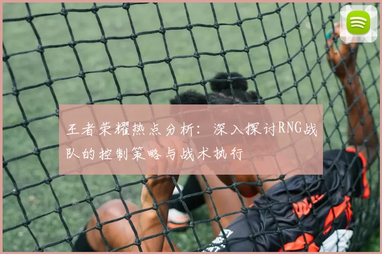 王者荣耀热点分析：深入探讨RNG战队的控制策略与战术执行