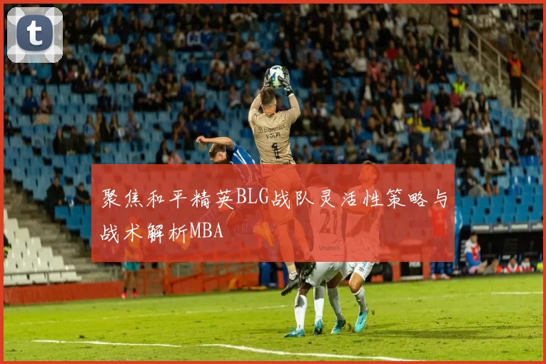 聚焦和平精英BLG战队灵活性策略与战术解析MBA